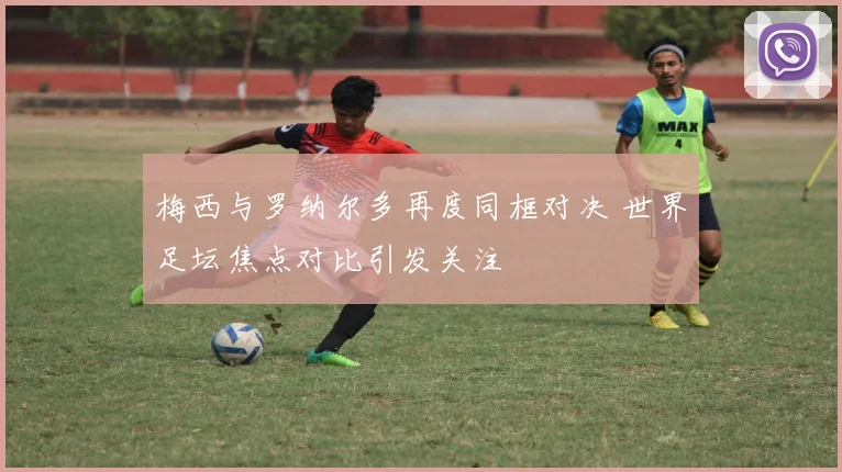 梅西与罗纳尔多再度同框对决 世界足坛焦点对比引发关注