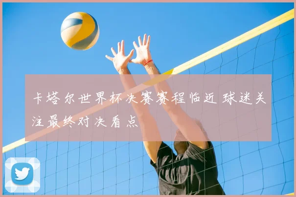 卡塔尔世界杯决赛赛程临近 球迷关注最终对决看点