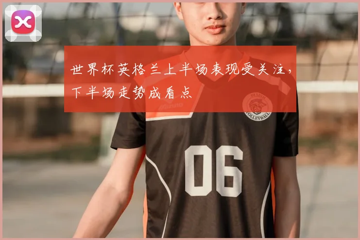 世界杯英格兰上半场表现受关注，下半场走势成看点