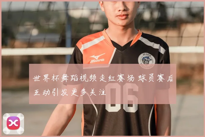 世界杯舞蹈视频走红赛场 球员赛后互动引发更多关注