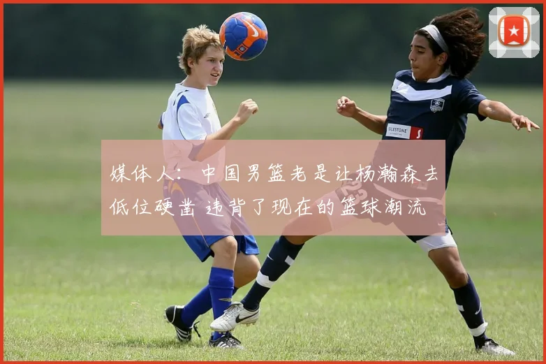 媒体人:中国男篮老是让杨瀚森去低位硬凿 违背了现在的篮球潮流