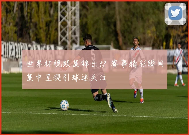世界杯视频集锦出炉 赛事精彩瞬间集中呈现引球迷关注