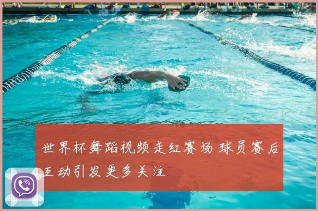 世界杯舞蹈视频走红赛场 球员赛后互动引发更多关注
