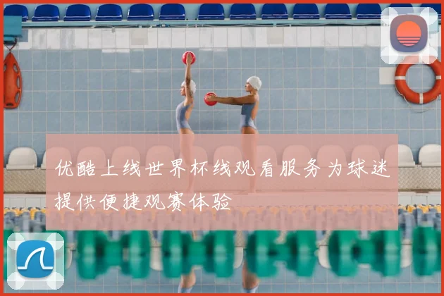 优酷上线世界杯线观看服务为球迷提供便捷观赛体验
