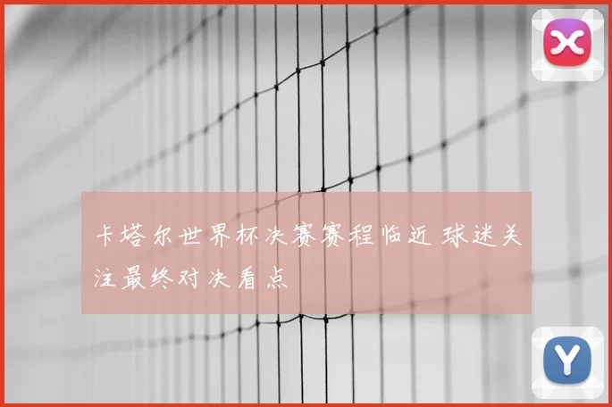 卡塔尔世界杯决赛赛程临近 球迷关注最终对决看点