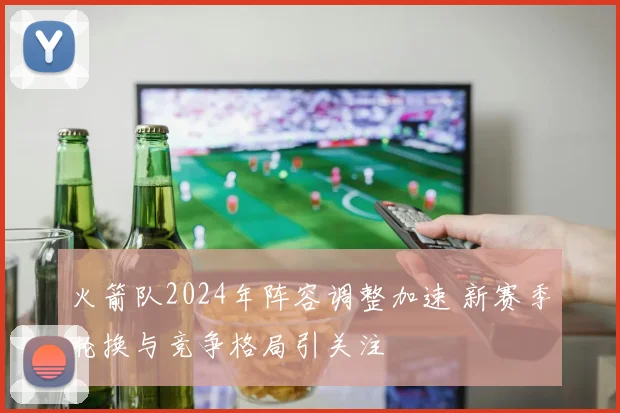 火箭队2024年阵容调整加速 新赛季轮换与竞争格局引关注