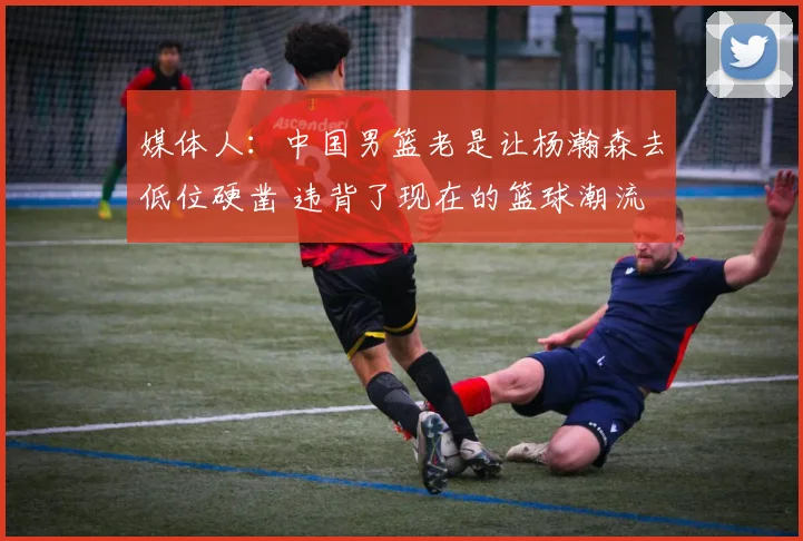 媒体人:中国男篮老是让杨瀚森去低位硬凿 违背了现在的篮球潮流