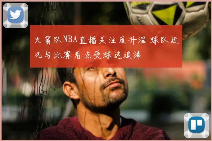 火箭队NBA直播关注度升温 球队近况与比赛看点受球迷追捧