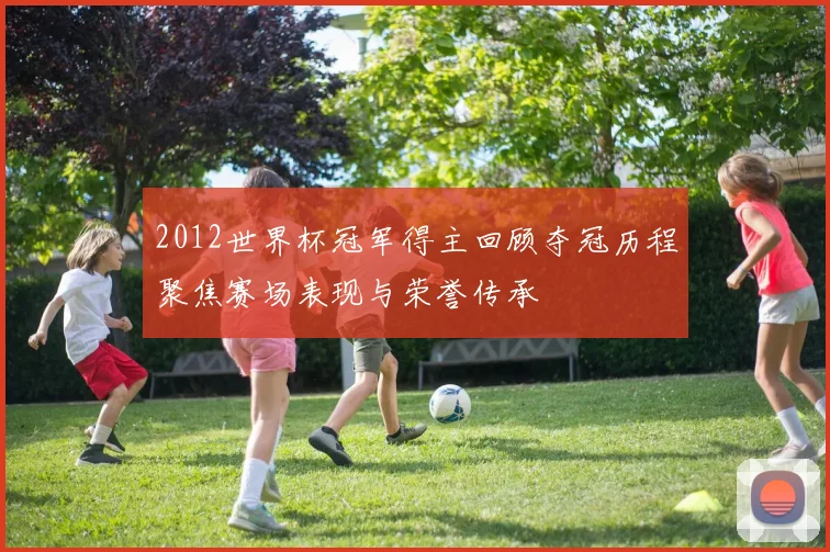 2012世界杯冠军得主回顾夺冠历程聚焦赛场表现与荣誉传承