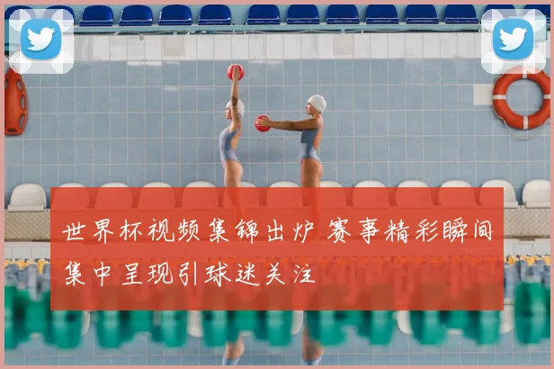 世界杯视频集锦出炉 赛事精彩瞬间集中呈现引球迷关注