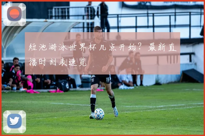 短池游泳世界杯几点开始？最新直播时刻表速览