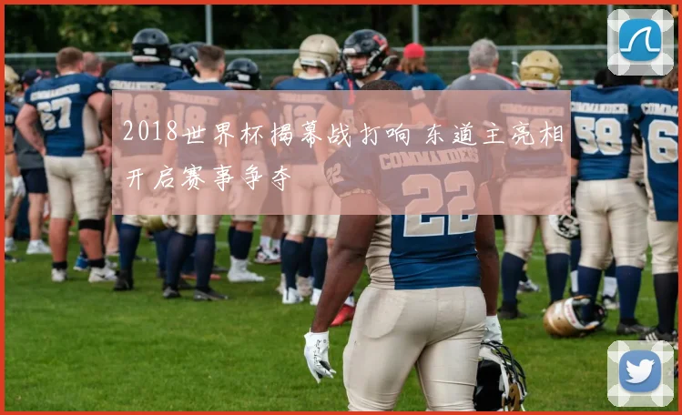 2018世界杯揭幕战打响 东道主亮相开启赛事争夺