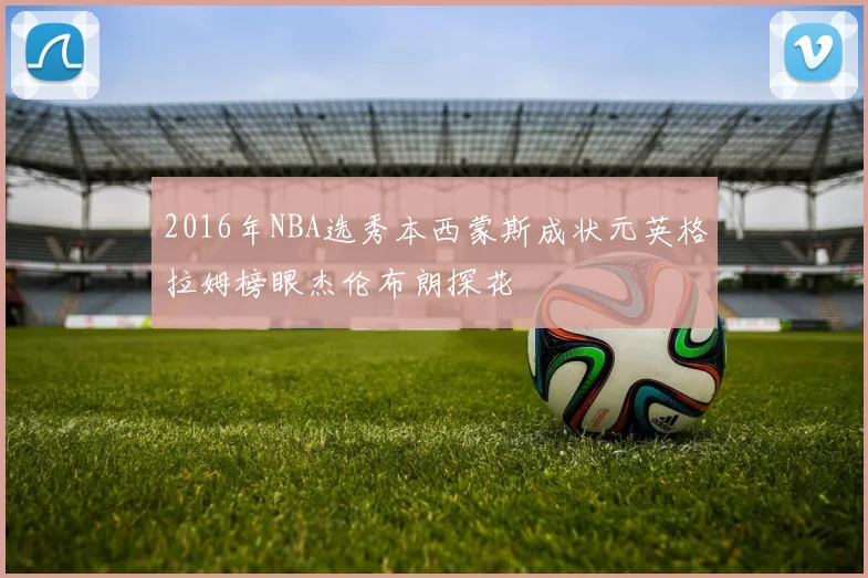 2016年NBA选秀本西蒙斯成状元英格拉姆榜眼杰伦布朗探花