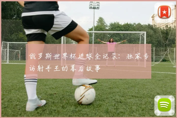俄罗斯世界杯进球全记录：独家专访射手王的幕后故事